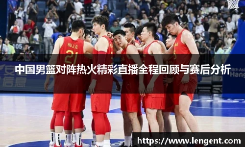 中国男篮对阵热火精彩直播全程回顾与赛后分析